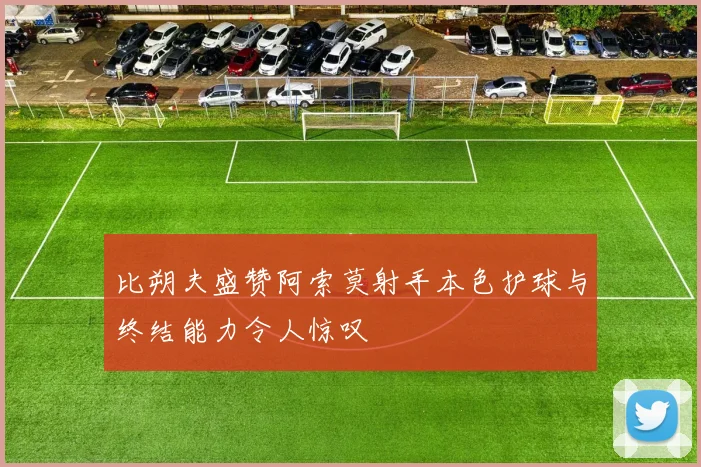 比朔夫盛赞阿索莫射手本色护球与终结能力令人惊叹