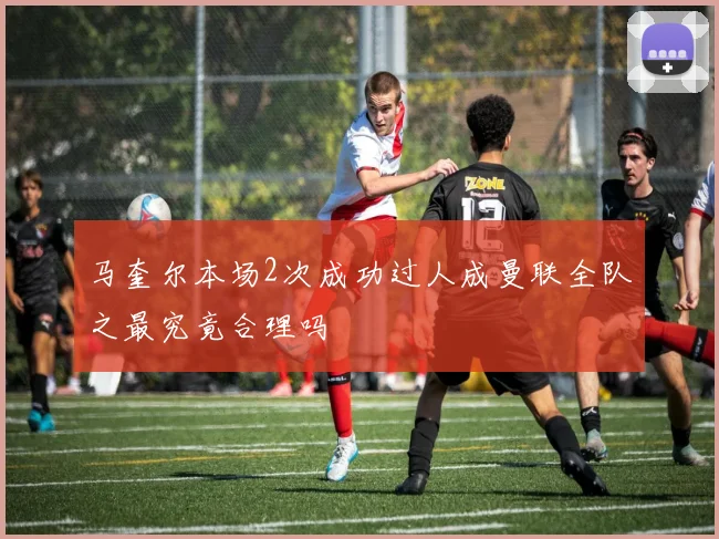 马奎尔本场2次成功过人成曼联全队之最究竟合理吗
