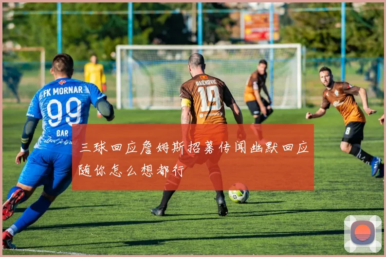 三球回应詹姆斯招募传闻幽默回应随你怎么想都行