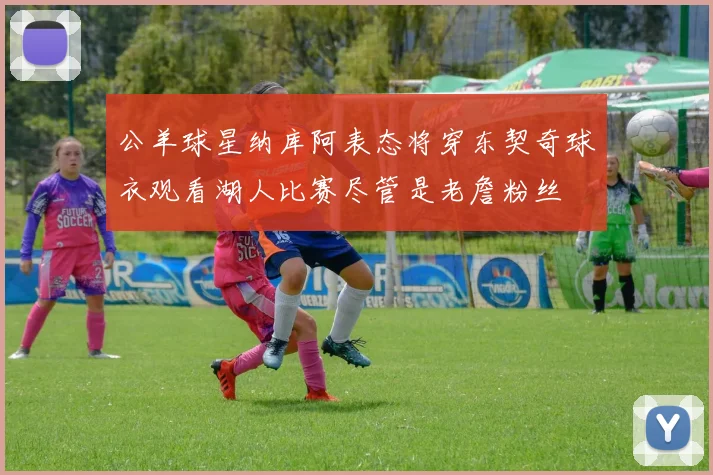 公羊球星纳库阿表态将穿东契奇球衣观看湖人比赛尽管是老詹粉丝