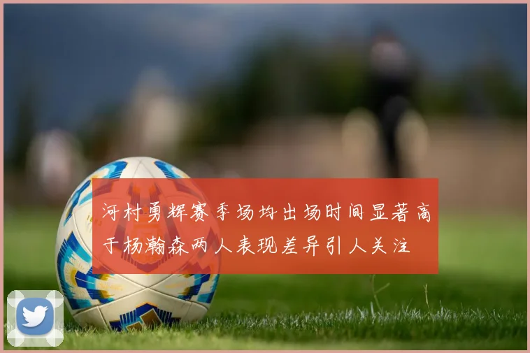 河村勇辉赛季场均出场时间显著高于杨瀚森两人表现差异引人关注