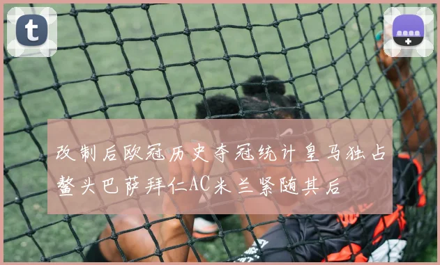 改制后欧冠历史夺冠统计皇马独占鳌头巴萨拜仁AC米兰紧随其后