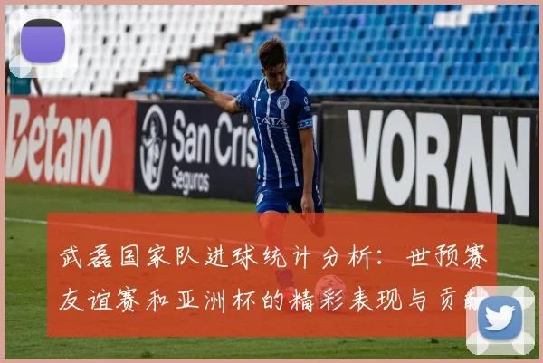 武磊国家队进球统计分析：世预赛友谊赛和亚洲杯的精彩表现与贡献