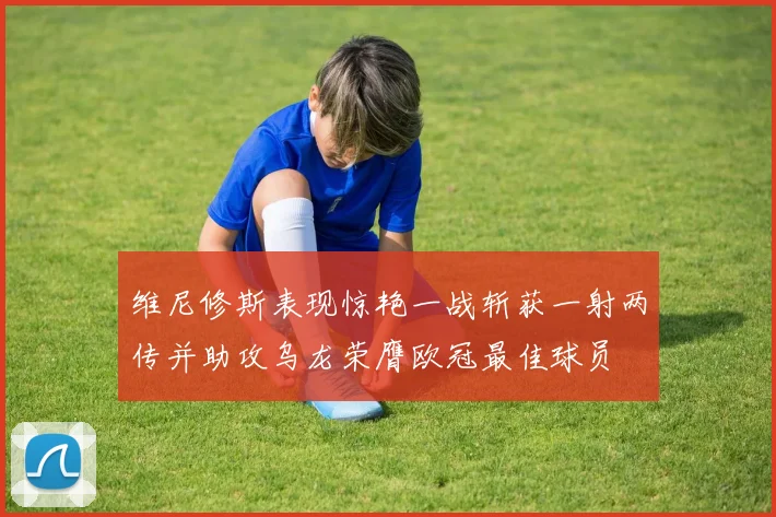 维尼修斯表现惊艳一战斩获一射两传并助攻乌龙荣膺欧冠最佳球员