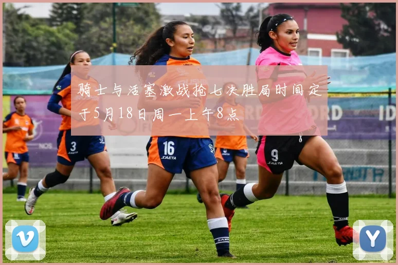 骑士与活塞激战抢七决胜局时间定于5月18日周一上午8点