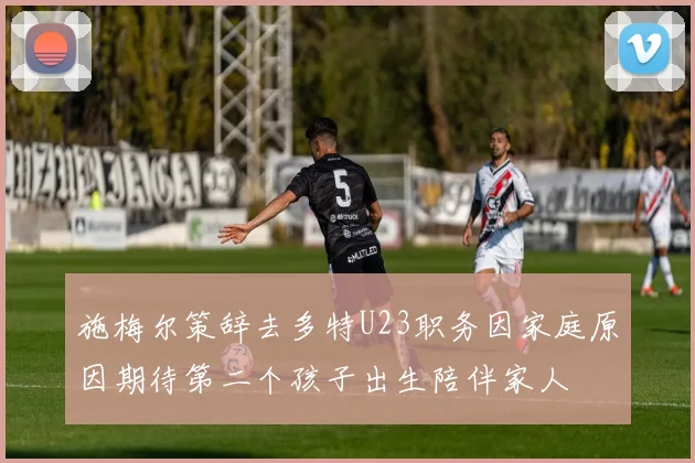 施梅尔策辞去多特U23职务因家庭原因期待第二个孩子出生陪伴家人