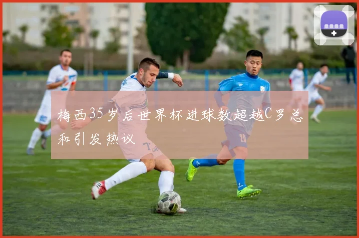 梅西35岁后世界杯进球数超越C罗总和引发热议