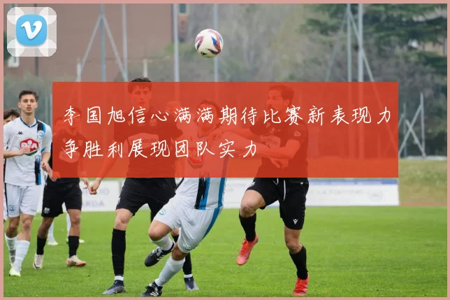 李国旭信心满满期待比赛新表现力争胜利展现团队实力