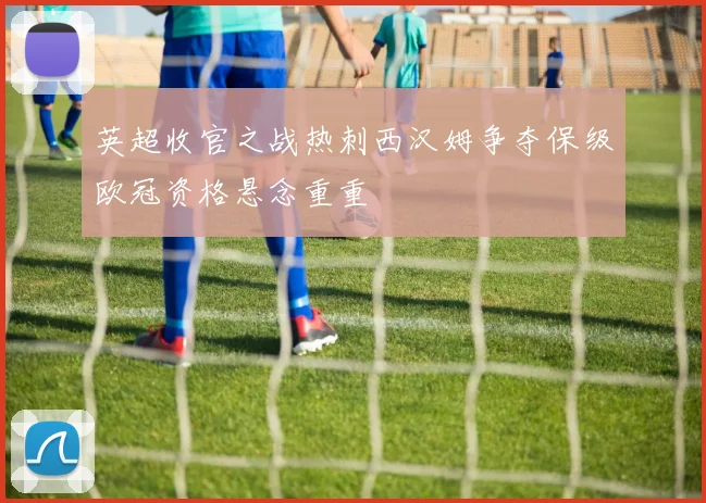 英超收官之战热刺西汉姆争夺保级欧冠资格悬念重重