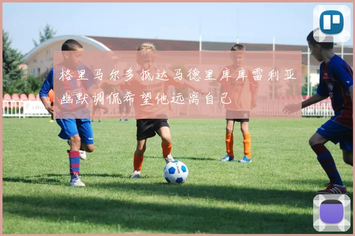 格里马尔多抵达马德里库库雷利亚幽默调侃希望他远离自己
