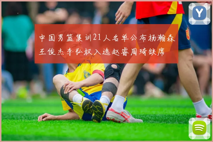 中国男篮集训21人名单公布杨瀚森王俊杰李弘权入选赵睿周琦缺席