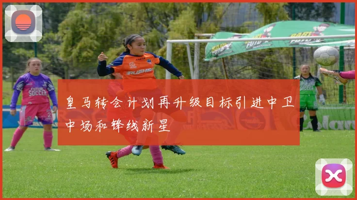 皇马转会计划再升级目标引进中卫中场和锋线新星