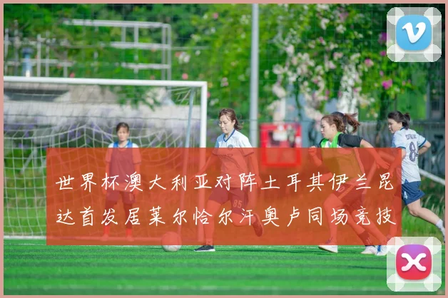 世界杯澳大利亚对阵土耳其伊兰昆达首发居莱尔恰尔汗奥卢同场竞技
