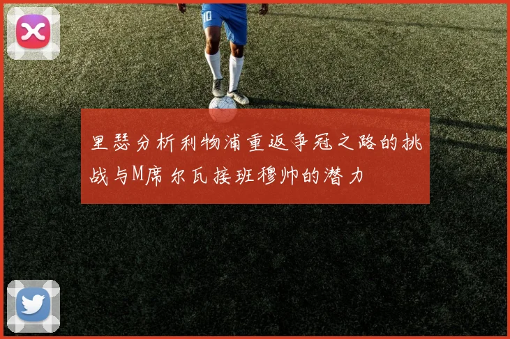 里瑟分析利物浦重返争冠之路的挑战与M席尔瓦接班穆帅的潜力