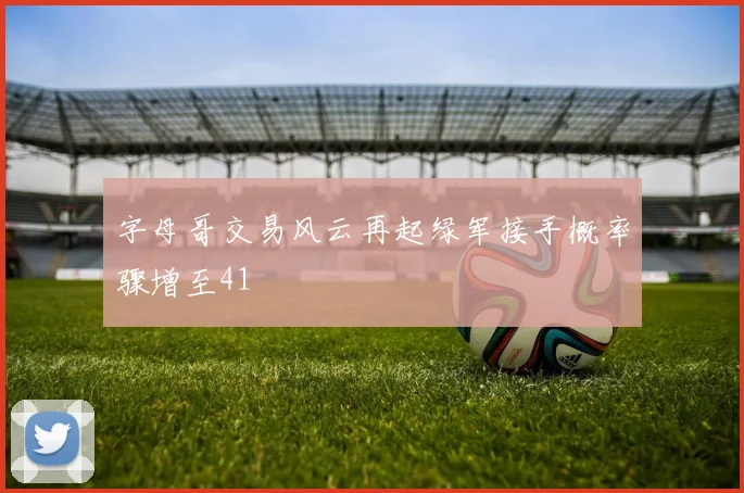 字母哥交易风云再起绿军接手概率骤增至41