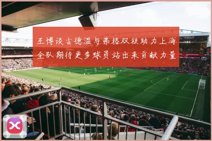 王博谈古德温与弗格双核助力上海全队期待更多球员站出来贡献力量