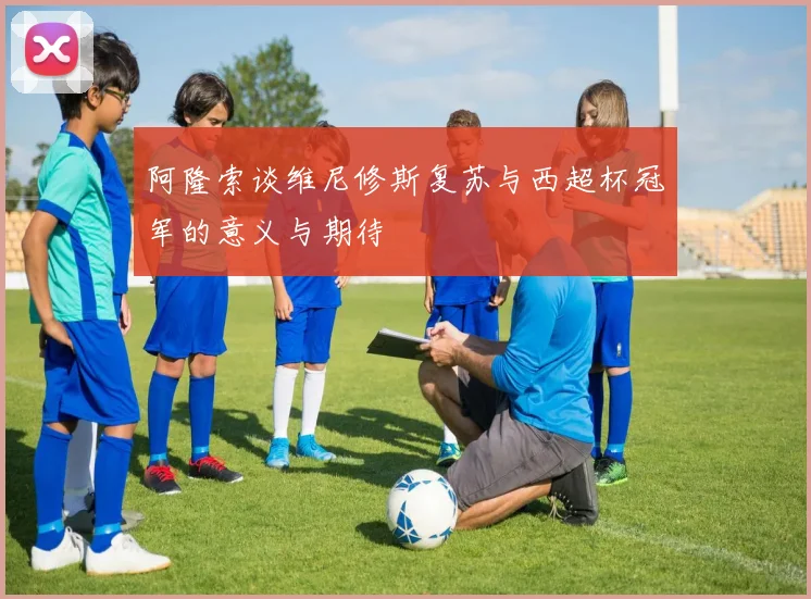 阿隆索谈维尼修斯复苏与西超杯冠军的意义与期待
