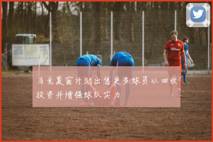 马竞夏窗计划出售更多球员以回收投资并增强球队实力