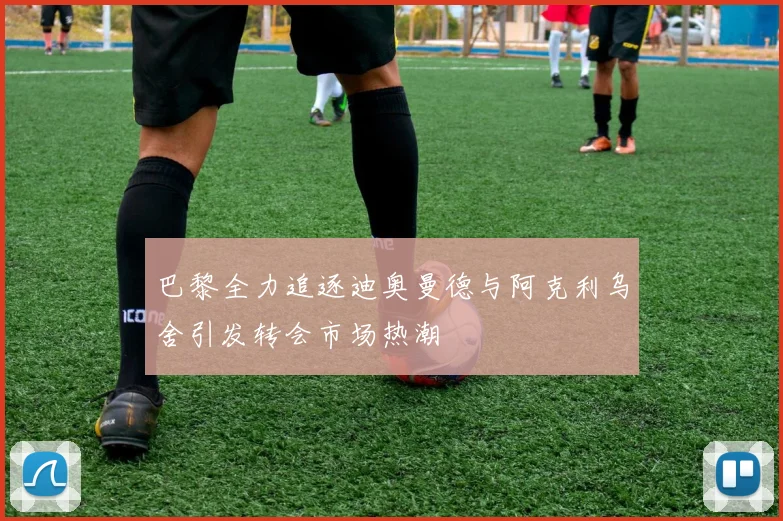 巴黎全力追逐迪奥曼德与阿克利乌舍引发转会市场热潮