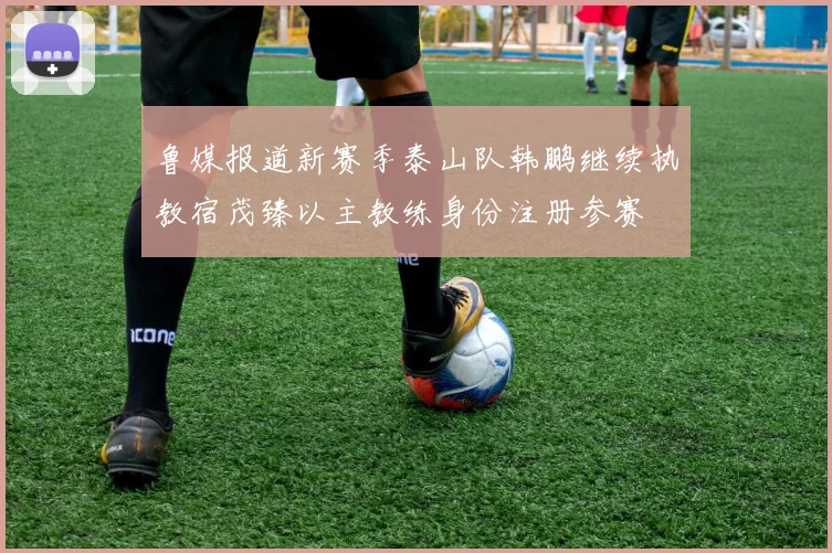 鲁媒报道新赛季泰山队韩鹏继续执教宿茂臻以主教练身份注册参赛