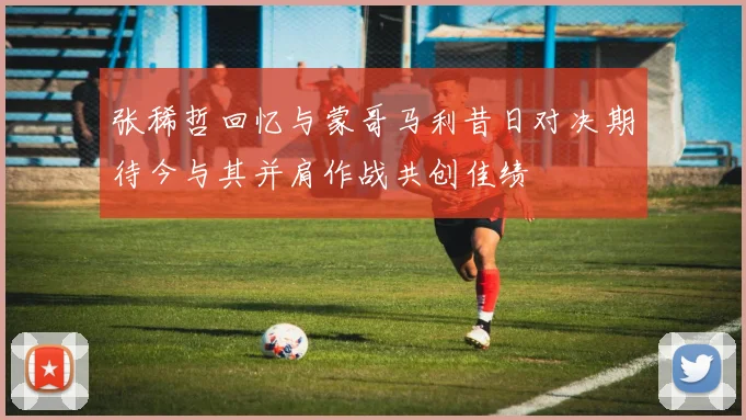 张稀哲回忆与蒙哥马利昔日对决期待今与其并肩作战共创佳绩